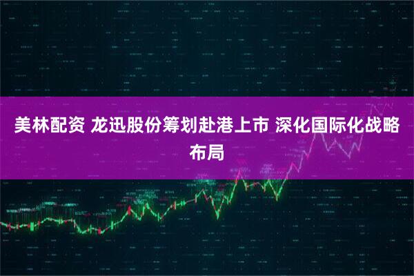 美林配资 龙迅股份筹划赴港上市 深化国际化战略布局