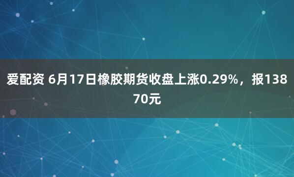 爱配资 6月17日橡胶期货收盘上涨0.29%，报13870元