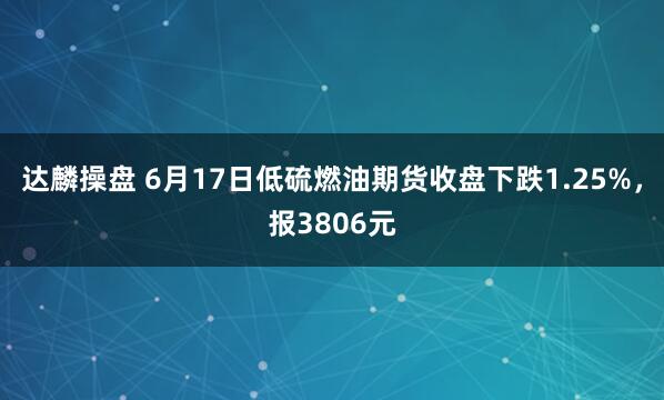 达麟操盘 6月17日低硫燃油期货收盘下跌1.25%，报3806元