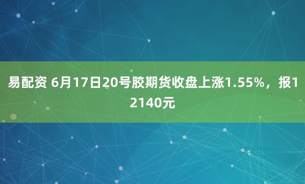 易配资 6月17日20号胶期货收盘上涨1.55%，报12140元