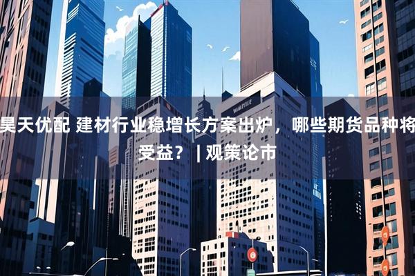 昊天优配 建材行业稳增长方案出炉，哪些期货品种将受益？ | 观策论市