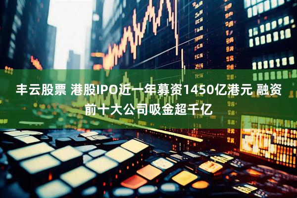 丰云股票 港股IPO近一年募资1450亿港元 融资前十大公司吸金超千亿