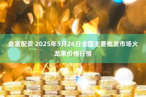 垒富配资 2025年5月26日全国主要批发市场火龙果价格行情