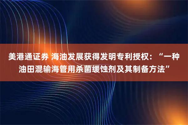 美港通证券 海油发展获得发明专利授权：“一种油田混输海管用杀菌缓蚀剂及其制备方法”