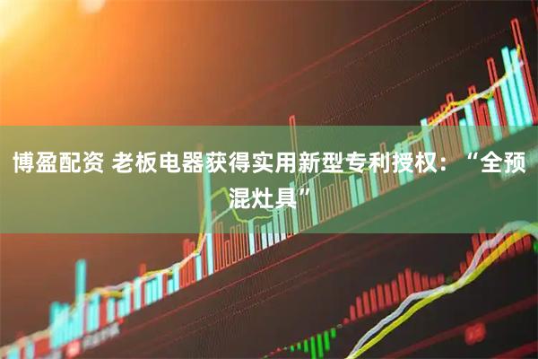 博盈配资 老板电器获得实用新型专利授权：“全预混灶具”