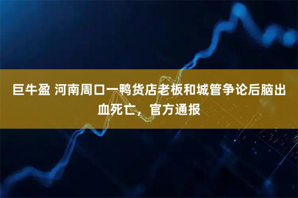 巨牛盈 河南周口一鸭货店老板和城管争论后脑出血死亡，官方通报