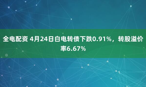 全电配资 4月24日白电转债下跌0.91%，转股溢价率6.67%