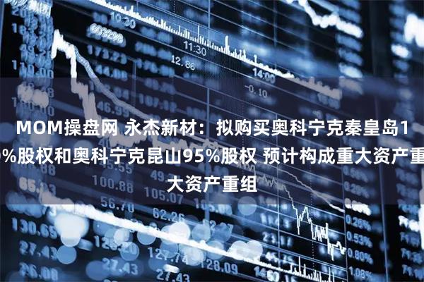 MOM操盘网 永杰新材：拟购买奥科宁克秦皇岛100%股权和奥科宁克昆山95%股权 预计构成重大资产重组