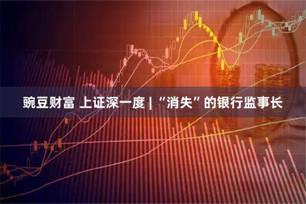 豌豆财富 上证深一度 | “消失”的银行监事长